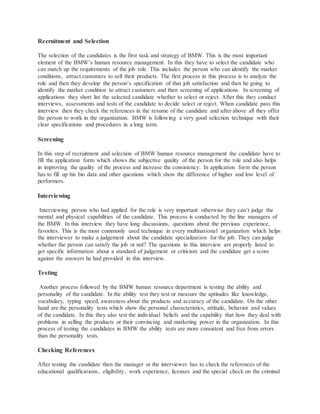 Recruitment and Selection
The selection of the candidates is the first task and strategy of BMW. This is the most important
element of the BMW’s human resource management. In this they have to select the candidate who
can match up the requirements of the job role. This includes the person who can identify the market
conditions, attract customers to sell their products. The first process in this process is to analyze the
role and then they develop the person’s specification of that job satisfaction and then he going to
identify the market condition to attract customers and then screening of applications. In screening of
applications they short list the selected candidate whether to select or reject. After this they conduct
interviews, assessments and tests of the candidate to decide select or reject. When candidate pass this
interview then they check the references in the resume of the candidate and after above all they offer
the person to work in the organization. BMW is following a very good selection technique with their
clear specifications and procedures in a long term.
Screening
In this step of recruitment and selection of BMW human resource management the candidate have to
fill the application form which shows the subjective quality of the person for the role and also helps
in improving the quality of the process and increase the consistency. In application form the person
has to fill up his bio data and other questions which show the difference of higher and low level of
performers.
Interviewing
Interviewing person who had applied for the role is very important otherwise they can’t judge the
mental and physical capabilities of the candidate. This process is conducted by the line managers of
the BMW. In this interview they have long discussions, questions about the previous experience,
favorites. This is the most commonly used technique in every multinational organization which helps
the interviewer to make a judgement about the candidate specialization for the job. They can judge
whether the person can satisfy the job or not? The questions in this interview are properly listed to
get specific information about a standard of judgement or criticism and the candidate get a score
against the answers he had provided in this interview.
Testing
Another process followed by the BMW human resource department is testing the ability and
personality of the candidate. In the ability test they test or measure the aptitudes like knowledge,
vocabulary, typing speed, awareness about the products and accuracy of the candidate. On the other
hand are the personality tests which show the personal characteristics, attitude, behavior and values
of the candidate. In this they also test the individual beliefs and the capability that how they deal with
problems in selling the products or their convincing and marketing power in the organization. In this
process of testing the candidates in BMW the ability tests are more consistent and free from errors
than the personality tests.
Checking References
After testing the candidate then the manager or the interviewer has to check the references of the
educational qualifications, eligibility, work experience, licenses and the special check on the criminal
 