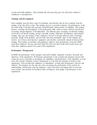 records and health problems. After checking the references they give the offer letter whether it
conditional or unconditional.
Training and Development
Once candidate pass the above steps of recruitment and selection then he has to undergo from the
training of the role offers to him. This training process is essential to improve the performance of the
job which helps to develop their personal and professional characteristics of candidate. This training
involves coaching and development of the professional skills which are more efficient and effective
in learning and development of the individuals. The different types of training are informal training,
on the job or off the job training, product and skills training, behavioral development and technical
training. They give the training to their employees for how to develop different styles of learning,
materials, design of the products, and also look after their personality types. In this training also
involves use of heavy and expensive equipment and machines and provide stipend in between their
training. This training on machines and equipment improves their performance of the job. BMW
teach their employees the easy and small steps first and cover their health and security issues and
make their employees proud to be a part of this organization.
Performance Management
In BMW the performance of the managers and staff is initially important to achieve the goals and
objectives of the organization. Performance management is the essential and organized process that
carries the success and helps in developing the capabilities and performance of the individual or work
team. The strategy of human resource management is to develop the managers or leaders in the
organization who can help their employees or subordinates to make their performance effective and
efficient. The managers are the only ones who can manage the performance of the workers by
understanding and knowing what the employees expect from them and engage them in each and
every activity and ask them for feedback which can improve their quality of performance in the
organization.
 