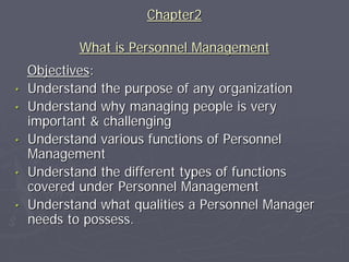 Chapter2

            What is Personnel Management
    Objectives:
•   Understand the purpose of any organization
•   Understand why managing people is very
    important & challenging
•   Understand various functions of Personnel
    Management
•   Understand the different types of functions
    covered under Personnel Management
•   Understand what qualities a Personnel Manager
    needs to possess.
 