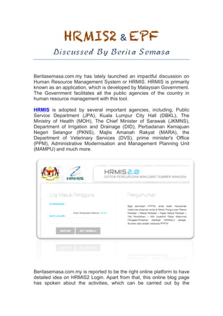 HRMIS2	&	EPF	
Discussed By Berita Semasa
Beritasemasa.com.my has lately launched an impactful discussion on
Human Resource Management System or HRMIS. HRMIS is primarily
known as an application, which is developed by Malaysian Government.
The Government facilitates all the public agencies of the country in
human resource management with this tool.
HRMIS is adopted by several important agencies, including, Public
Service Department (JPA), Kuala Lumpur City Hall (DBKL), The
Ministry of Health (MOH), The Chief Minister of Sarawak (JKMNS),
Department of Irrigation and Drainage (DID), Perbadanan Kemajuan
Negeri Selangor (PKNS), Majlis Amanah Rakyat (MARA), the
Department of Veterinary Services (DVS), prime minister's Office
(PPM), Administrative Modernisation and Management Planning Unit
(MAMPU) and much more.
Beritasemasa.com.my is reported to be the right online platform to have
detailed idea on HRMIS2 Login. Apart from that, this online blog page
has spoken about the activities, which can be carried out by the
 