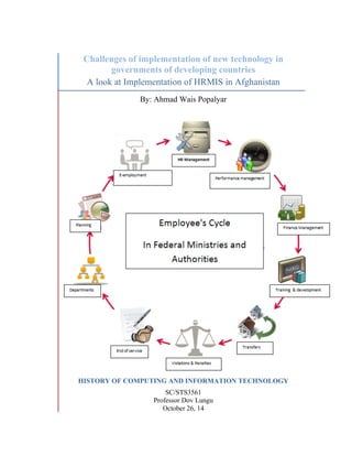 Challenges of implementation of new technology in
governments of developing countries
A look at Implementation of HRMIS in Afghanistan
By: Ahmad Wais Popalyar
HISTORY OF COMPUTING AND INFORMATION TECHNOLOGY
SC/STS3561
Professor Dov Lungu
October 26, 14
 