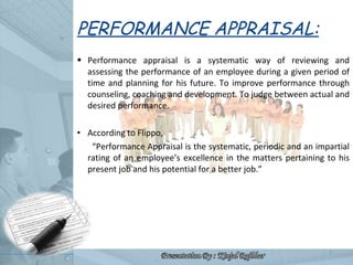 PERFORMANCE APPRAISAL: <ul><li>Performance appraisal is a systematic way of reviewing and assessing the performance of an ...