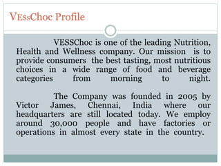 VESSChoc Profile
VESSChoc is one of the leading Nutrition,
Health and Wellness company. Our mission is to
provide consumers the best tasting, most nutritious
choices in a wide range of food and beverage
categories from morning to night.
The Company was founded in 2005 by
Victor James, Chennai, India where our
headquarters are still located today. We employ
around 30,000 people and have factories or
operations in almost every state in the country.
 
