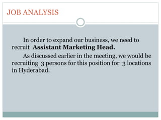 JOB ANALYSIS
In order to expand our business, we need to
recruit Assistant Marketing Head.
As discussed earlier in the meeting, we would be
recruiting 3 persons for this position for 3 locations
in Hyderabad.
 