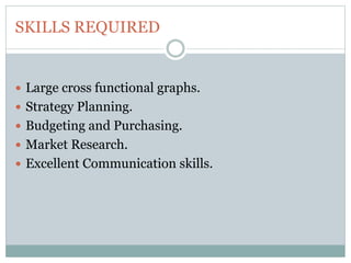 SKILLS REQUIRED
 Large cross functional graphs.
 Strategy Planning.
 Budgeting and Purchasing.
 Market Research.
 Excellent Communication skills.
 