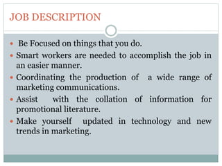 JOB DESCRIPTION
 Be Focused on things that you do.
 Smart workers are needed to accomplish the job in
an easier manner.
 Coordinating the production of a wide range of
marketing communications.
 Assist with the collation of information for
promotional literature.
 Make yourself updated in technology and new
trends in marketing.
 