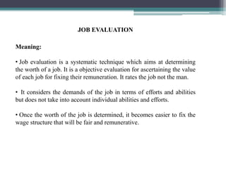 JOB EVALUATION
Meaning:
• Job evaluation is a systematic technique which aims at determining
the worth of a job. It is a objective evaluation for ascertaining the value
of each job for fixing their remuneration. It rates the job not the man.
• It considers the demands of the job in terms of efforts and abilities
but does not take into account individual abilities and efforts.
• Once the worth of the job is determined, it becomes easier to fix the
wage structure that will be fair and remunerative.
 
