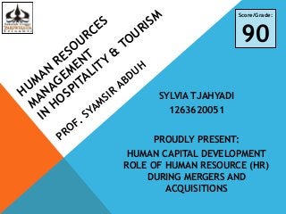 HUMAN
RESOURCES
MANAGEMENT
IN
HOSPITALITY
&
TOURISM
PROF. SYAMSIR
ABDUH
SYLVIA TJAHYADI
1263620051
PROUDLY PRESENT:
HUMAN CAPITAL DEVELOPMENT
ROLE OF HUMAN RESOURCE (HR)
DURING MERGERS AND
ACQUISITIONS
Score/Grade:
90
 