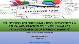 REALITY CHECK FOR CHIEF HUMAN RESOURCES OFFICERS IN
AFRICA: HRM PRACTICES STILL LANGUISHING AT A
TRANSACTIONAL LEVEL OF STRATEGIC MATURITY
CHARLES COTTER PhD, MBA, B.A (Hons), B.A
PRETORIA, SOUTH AFRICA
31 MAY 2018
www.slideshare.net/CharlesCotter
 