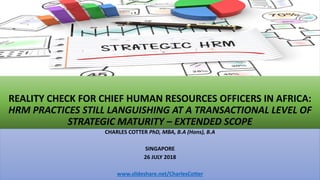 REALITY CHECK FOR CHIEF HUMAN RESOURCES OFFICERS IN AFRICA:
HRM PRACTICES STILL LANGUISHING AT A TRANSACTIONAL LEVEL OF
STRATEGIC MATURITY – EXTENDED SCOPE
CHARLES COTTER PhD, MBA, B.A (Hons), B.A
SINGAPORE
26 JULY 2018
www.slideshare.net/CharlesCotter
 
