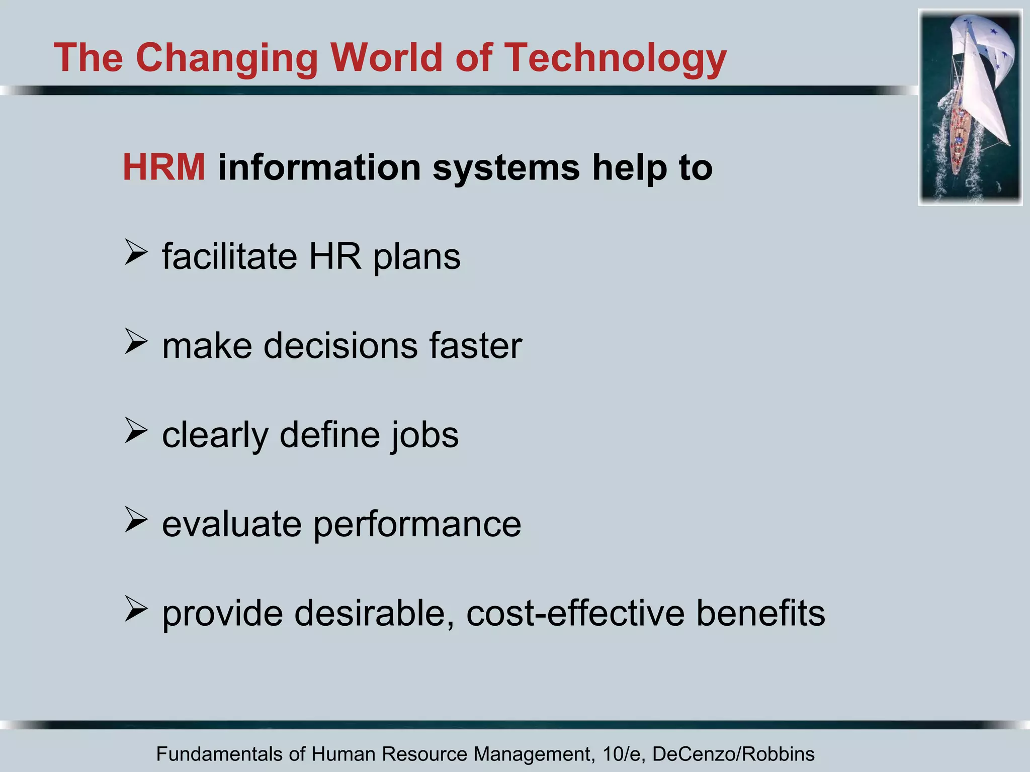 The Changing World of Technology 
HRM information systems help to 
 facilitate HR plans 
 make decisions faster 
 clearly define jobs 
 evaluate performance 
 provide desirable, cost-effective benefits 
Fundamentals of Human Resource Management, 10/e, DeCenzo/Robbins 
 