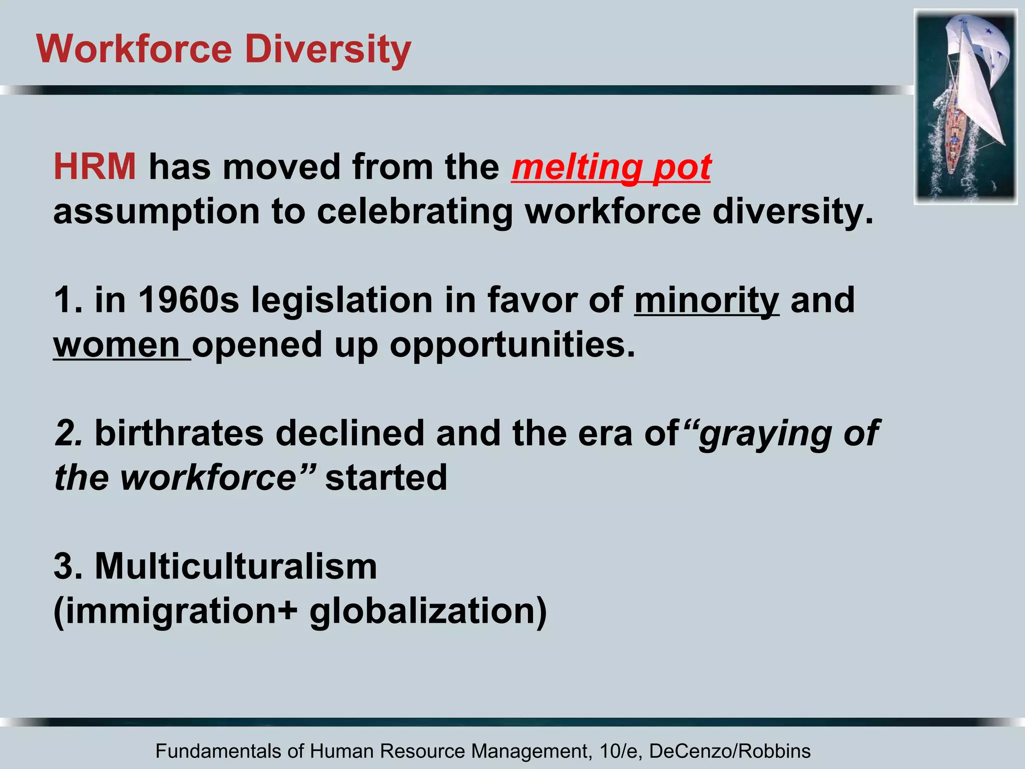 Workforce Diversity 
HRM has moved from the melting pot 
assumption to celebrating workforce diversity. 
1. in 1960s legislation in favor of minority and 
women opened up opportunities. 
2. birthrates declined and the era of“graying of 
the workforce” started 
3. Multiculturalism 
(immigration+ globalization) 
Fundamentals of Human Resource Management, 10/e, DeCenzo/Robbins 
 