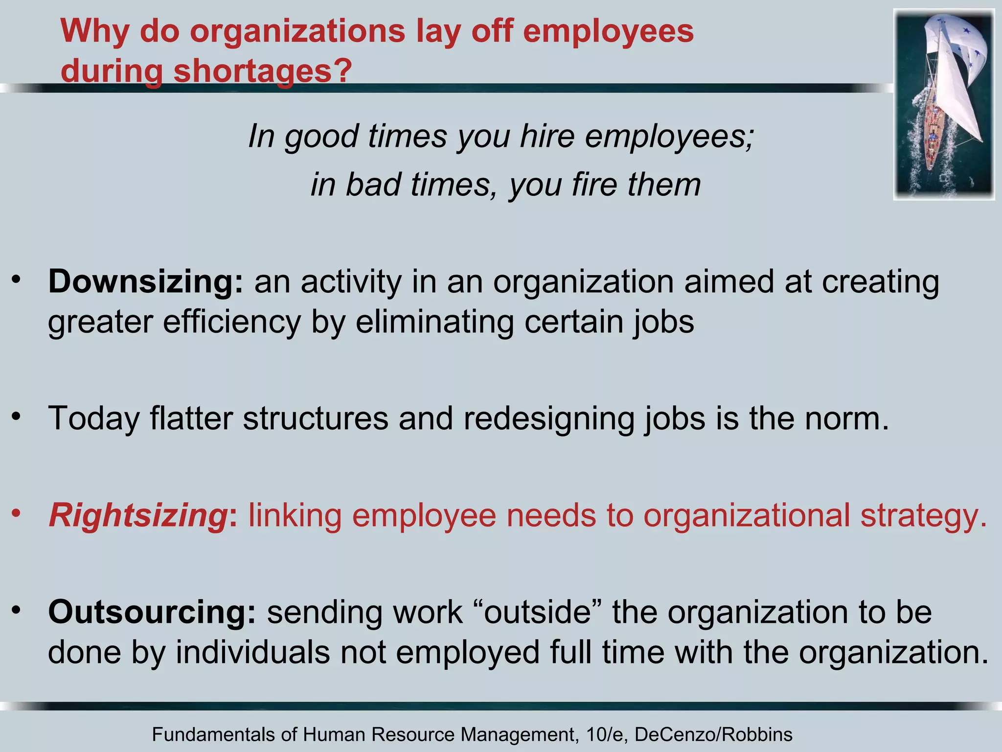 Why do organizations lay off employees 
during shortages? 
In good times you hire employees; 
in bad times, you fire them 
• Downsizing: an activity in an organization aimed at creating 
greater efficiency by eliminating certain jobs 
• Today flatter structures and redesigning jobs is the norm. 
• Rightsizing: linking employee needs to organizational strategy. 
• Outsourcing: sending work “outside” the organization to be 
done by individuals not employed full time with the organization. 
Fundamentals of Human Resource Management, 10/e, DeCenzo/Robbins 
 