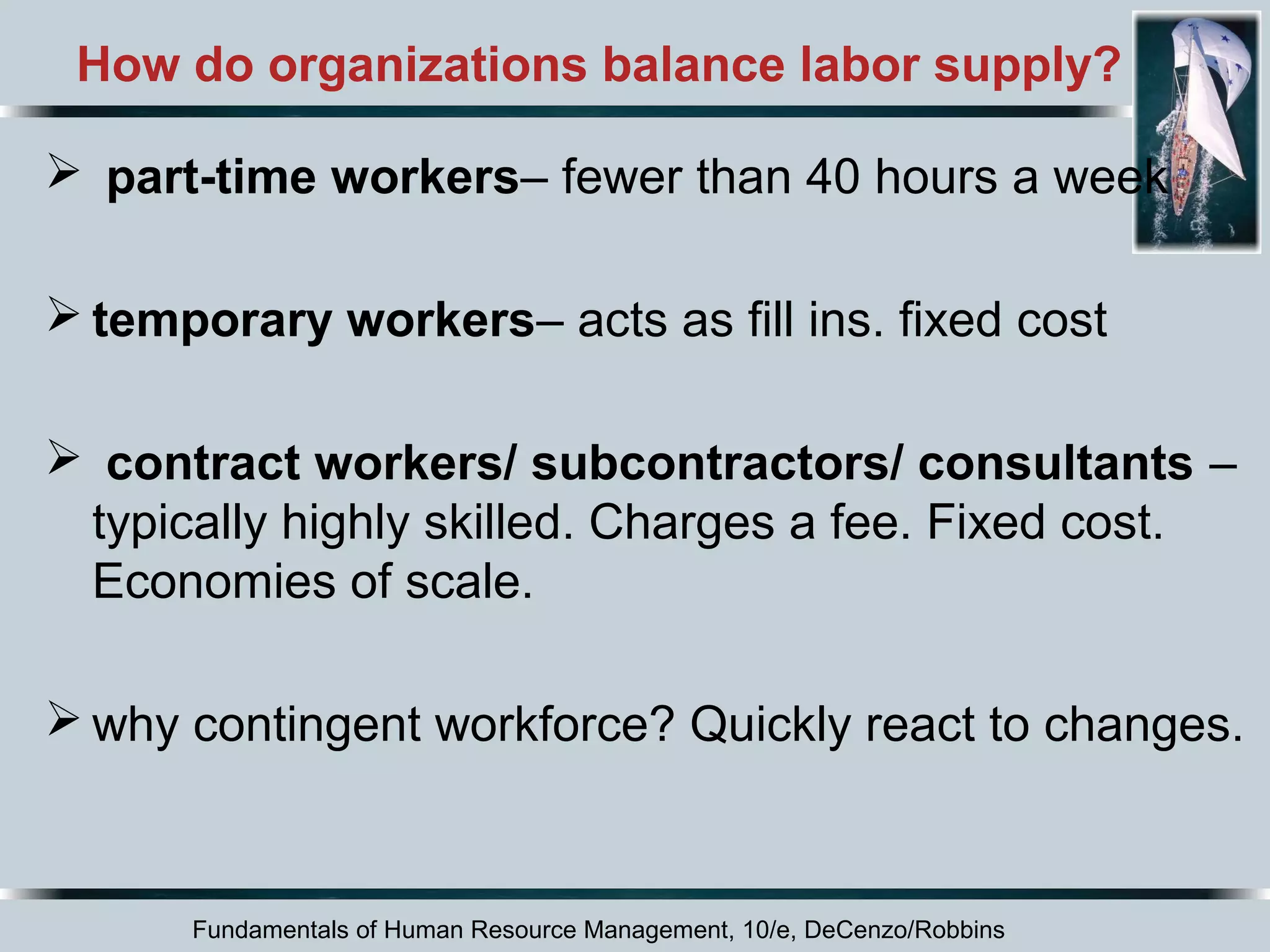 How do organizations balance labor supply? 
 part-time workers– fewer than 40 hours a week 
temporary workers– acts as fill ins. fixed cost 
 contract workers/ subcontractors/ consultants – 
typically highly skilled. Charges a fee. Fixed cost. 
Economies of scale. 
why contingent workforce? Quickly react to changes. 
Fundamentals of Human Resource Management, 10/e, DeCenzo/Robbins 
 