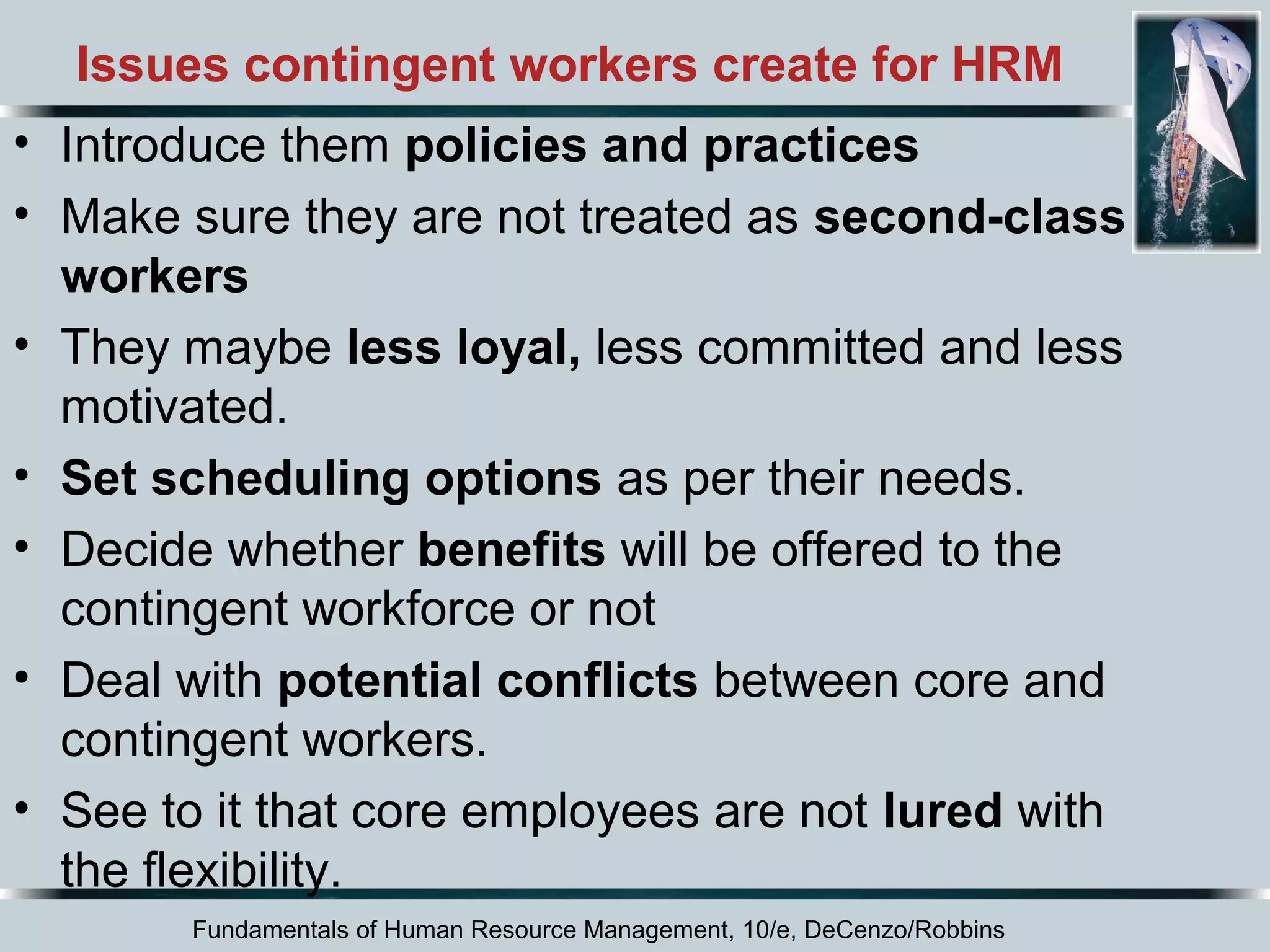Issues contingent workers create for HRM 
• Introduce them policies and practices 
• Make sure they are not treated as second-class 
workers 
• They maybe less loyal, less committed and less 
motivated. 
• Set scheduling options as per their needs. 
• Decide whether benefits will be offered to the 
contingent workforce or not 
• Deal with potential conflicts between core and 
contingent workers. 
• See to it that core employees are not lured with 
the flexibility. 
Fundamentals of Human Resource Management, 10/e, DeCenzo/Robbins 
 