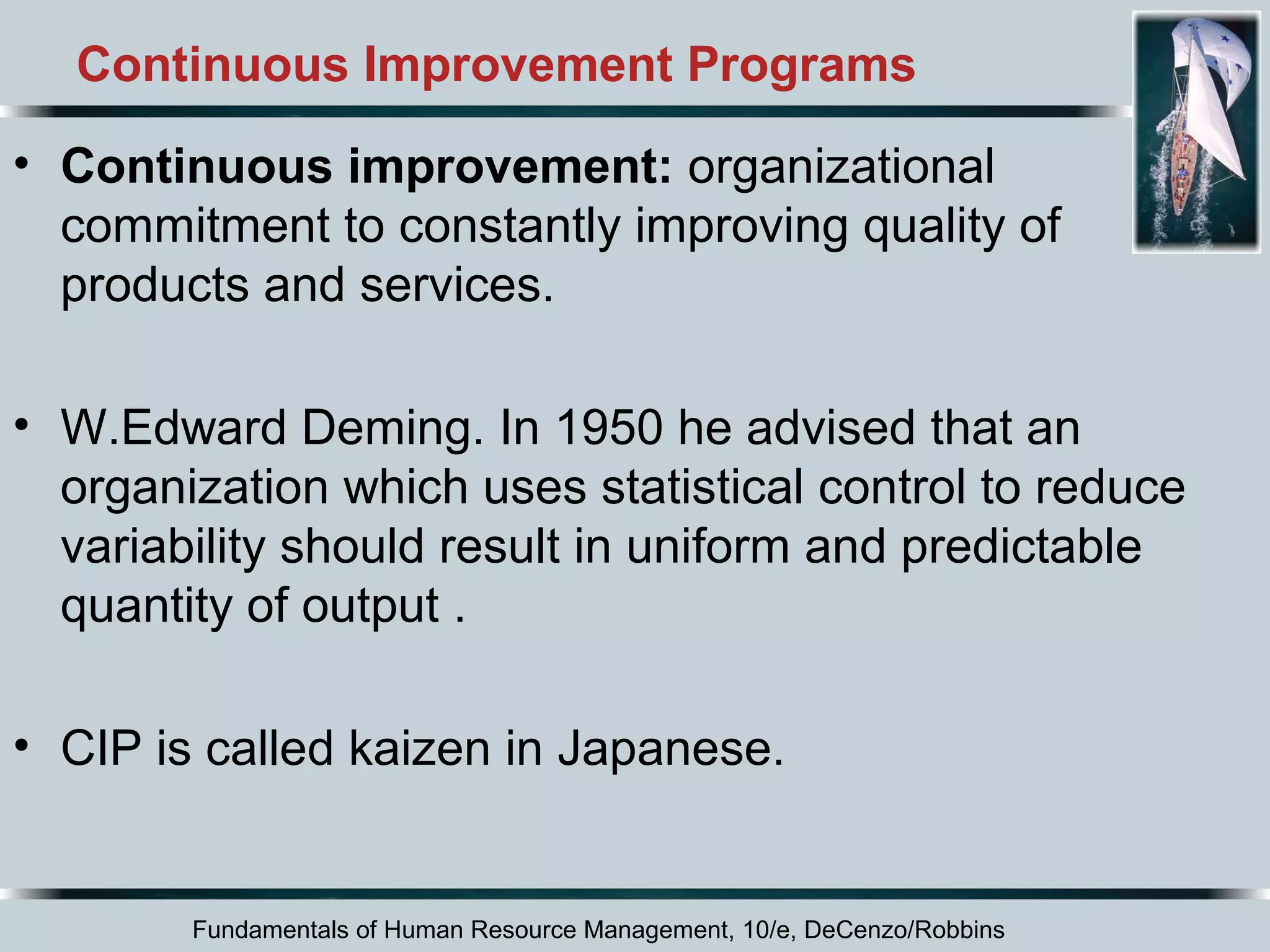 Continuous Improvement Programs 
• Continuous improvement: organizational 
commitment to constantly improving quality of 
products and services. 
• W.Edward Deming. In 1950 he advised that an 
organization which uses statistical control to reduce 
variability should result in uniform and predictable 
quantity of output . 
• CIP is called kaizen in Japanese. 
Fundamentals of Human Resource Management, 10/e, DeCenzo/Robbins 
 