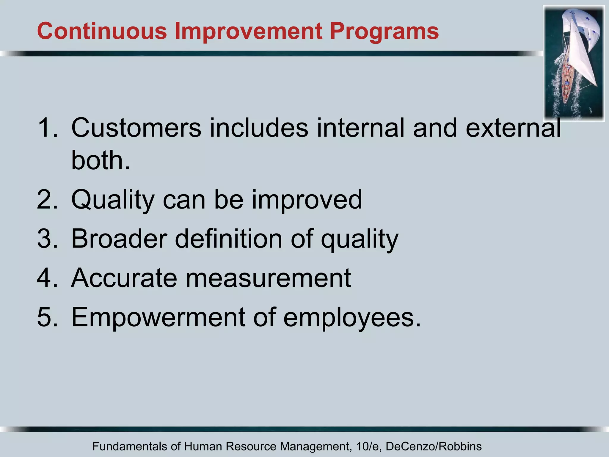 Continuous Improvement Programs 
1. Customers includes internal and external 
both. 
2. Quality can be improved 
3. Broader definition of quality 
4. Accurate measurement 
5. Empowerment of employees. 
Fundamentals of Human Resource Management, 10/e, DeCenzo/Robbins 
 