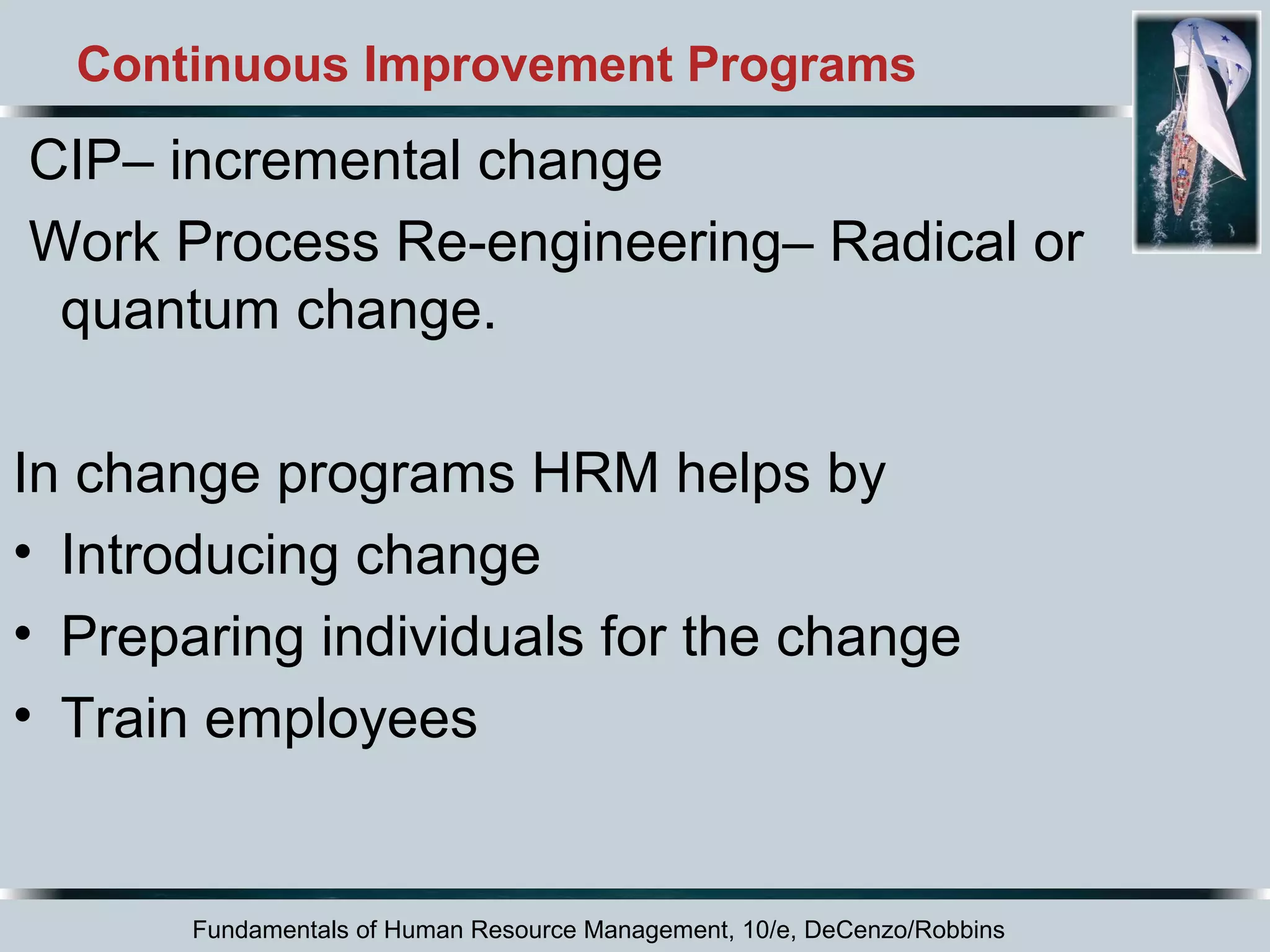 Continuous Improvement Programs 
CIP– incremental change 
Work Process Re-engineering– Radical or 
quantum change. 
In change programs HRM helps by 
• Introducing change 
• Preparing individuals for the change 
• Train employees 
Fundamentals of Human Resource Management, 10/e, DeCenzo/Robbins 
 