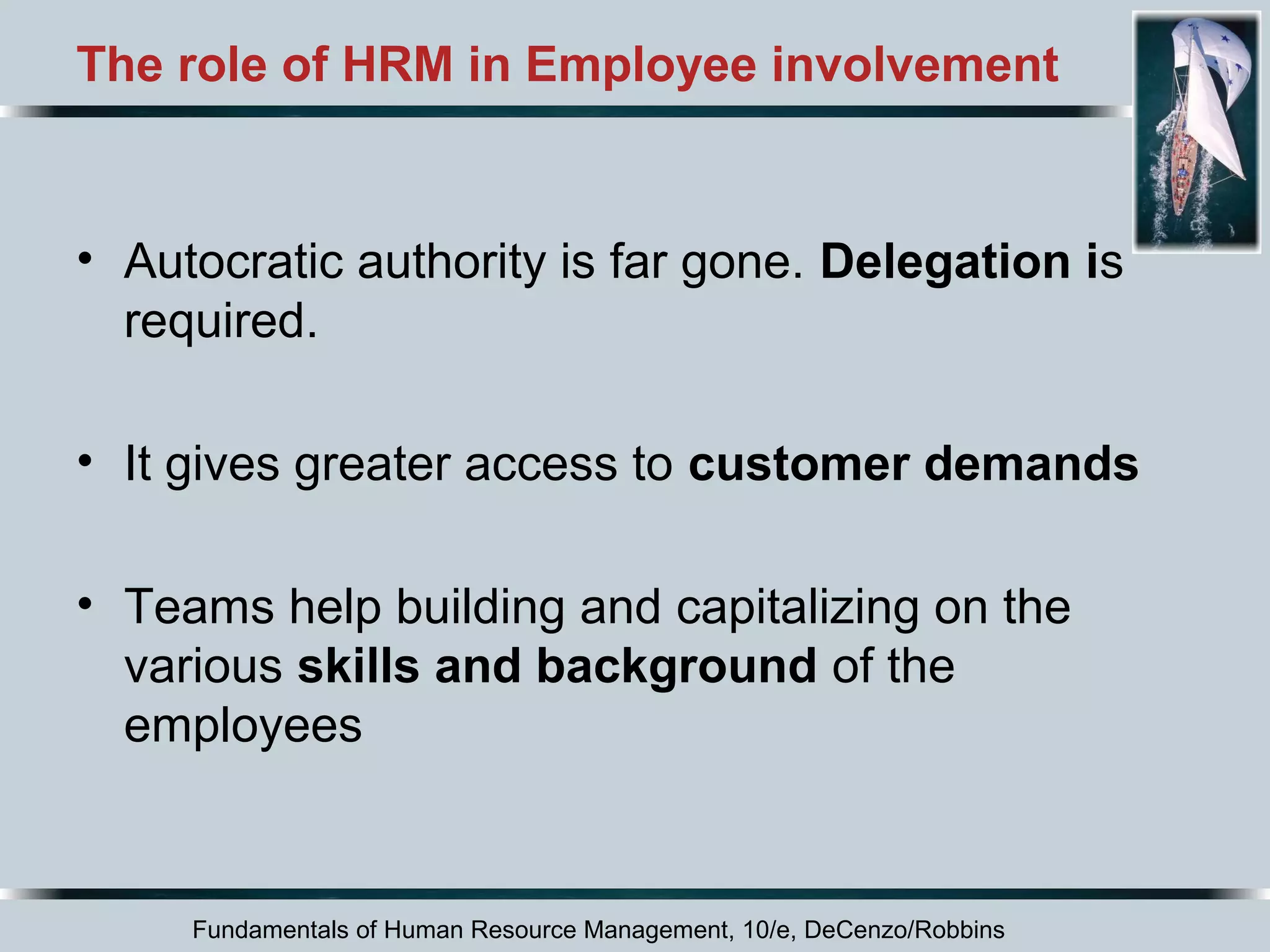The role of HRM in Employee involvement 
• Autocratic authority is far gone. Delegation is 
required. 
• It gives greater access to customer demands 
• Teams help building and capitalizing on the 
various skills and background of the 
employees 
Fundamentals of Human Resource Management, 10/e, DeCenzo/Robbins 
 