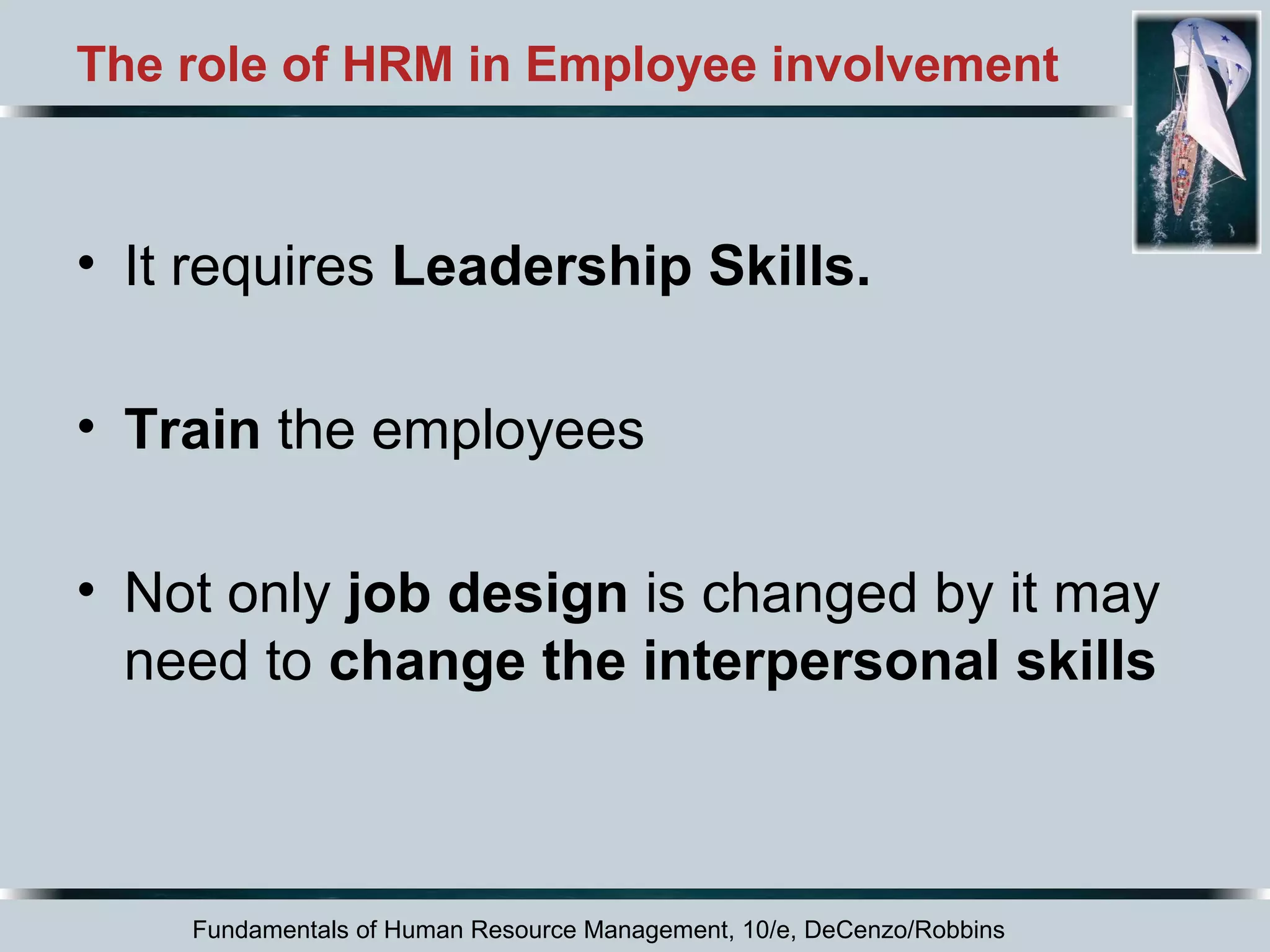 The role of HRM in Employee involvement 
• It requires Leadership Skills. 
• Train the employees 
• Not only job design is changed by it may 
need to change the interpersonal skills 
Fundamentals of Human Resource Management, 10/e, DeCenzo/Robbins 
 