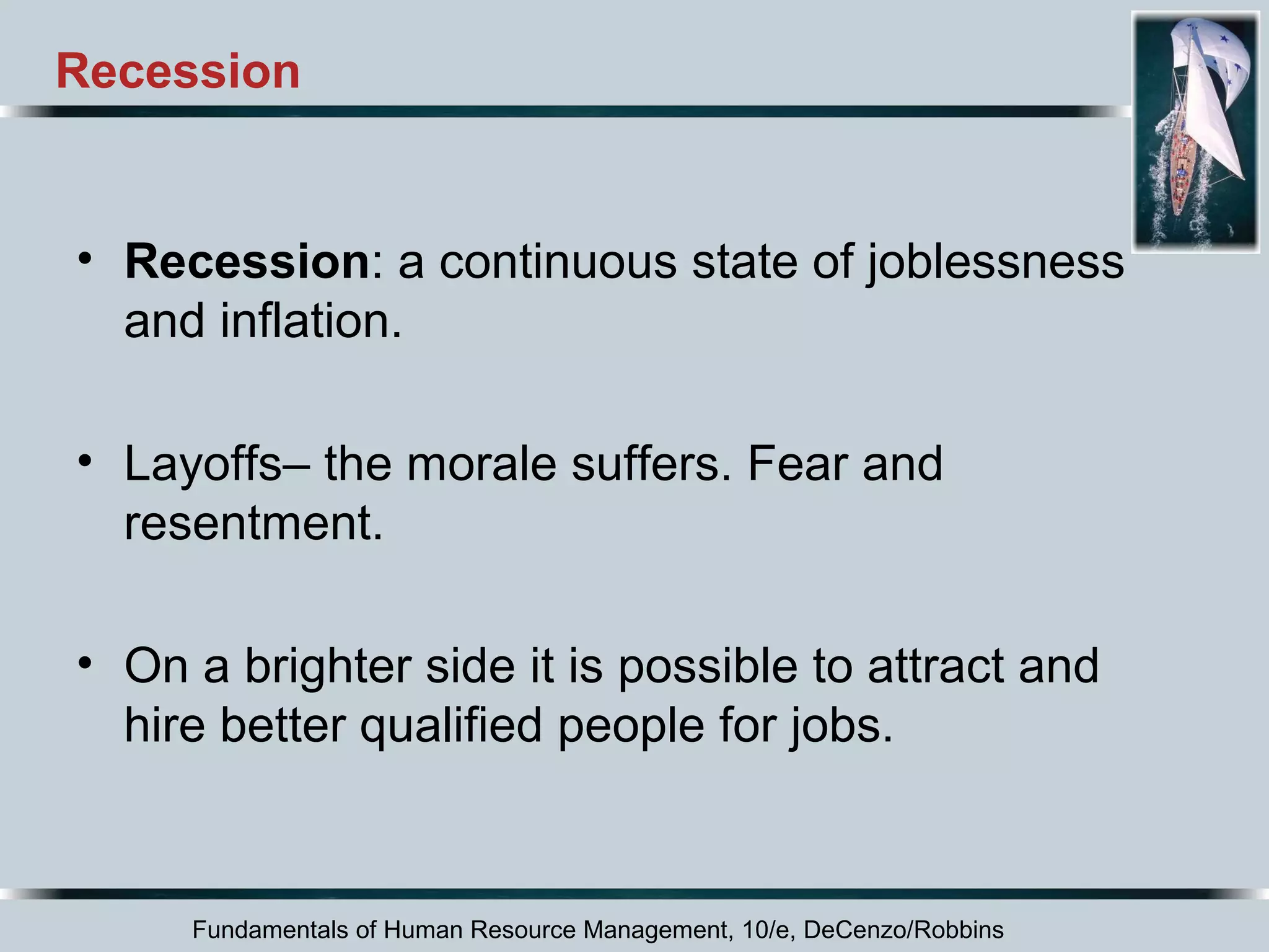 Recession 
• Recession: a continuous state of joblessness 
and inflation. 
• Layoffs– the morale suffers. Fear and 
resentment. 
• On a brighter side it is possible to attract and 
hire better qualified people for jobs. 
Fundamentals of Human Resource Management, 10/e, DeCenzo/Robbins 
 