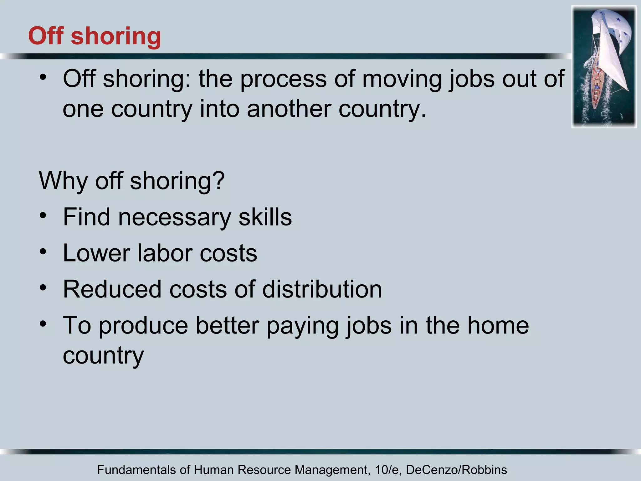Off shoring 
• Off shoring: the process of moving jobs out of 
one country into another country. 
Why off shoring? 
• Find necessary skills 
• Lower labor costs 
• Reduced costs of distribution 
• To produce better paying jobs in the home 
country 
Fundamentals of Human Resource Management, 10/e, DeCenzo/Robbins 
 
