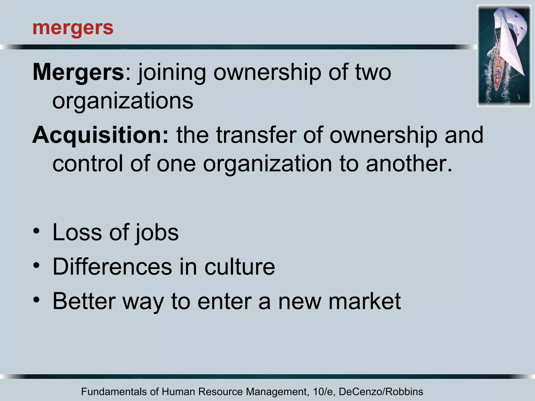 mergers 
Mergers: joining ownership of two 
organizations 
Acquisition: the transfer of ownership and 
control of one organization to another. 
• Loss of jobs 
• Differences in culture 
• Better way to enter a new market 
Fundamentals of Human Resource Management, 10/e, DeCenzo/Robbins 
