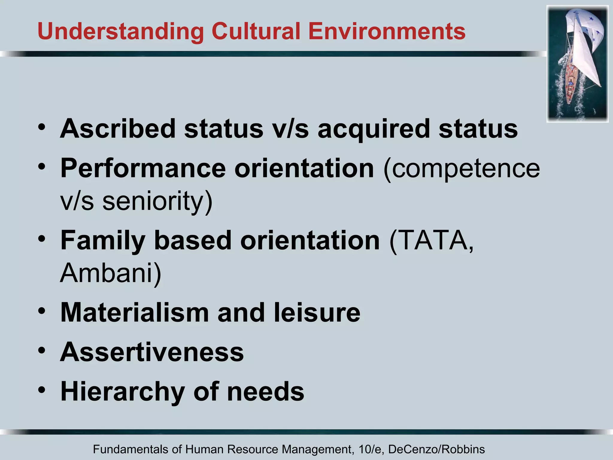 Understanding Cultural Environments 
• Ascribed status v/s acquired status 
• Performance orientation (competence 
v/s seniority) 
• Family based orientation (TATA, 
Ambani) 
• Materialism and leisure 
• Assertiveness 
• Hierarchy of needs 
Fundamentals of Human Resource Management, 10/e, DeCenzo/Robbins 
 