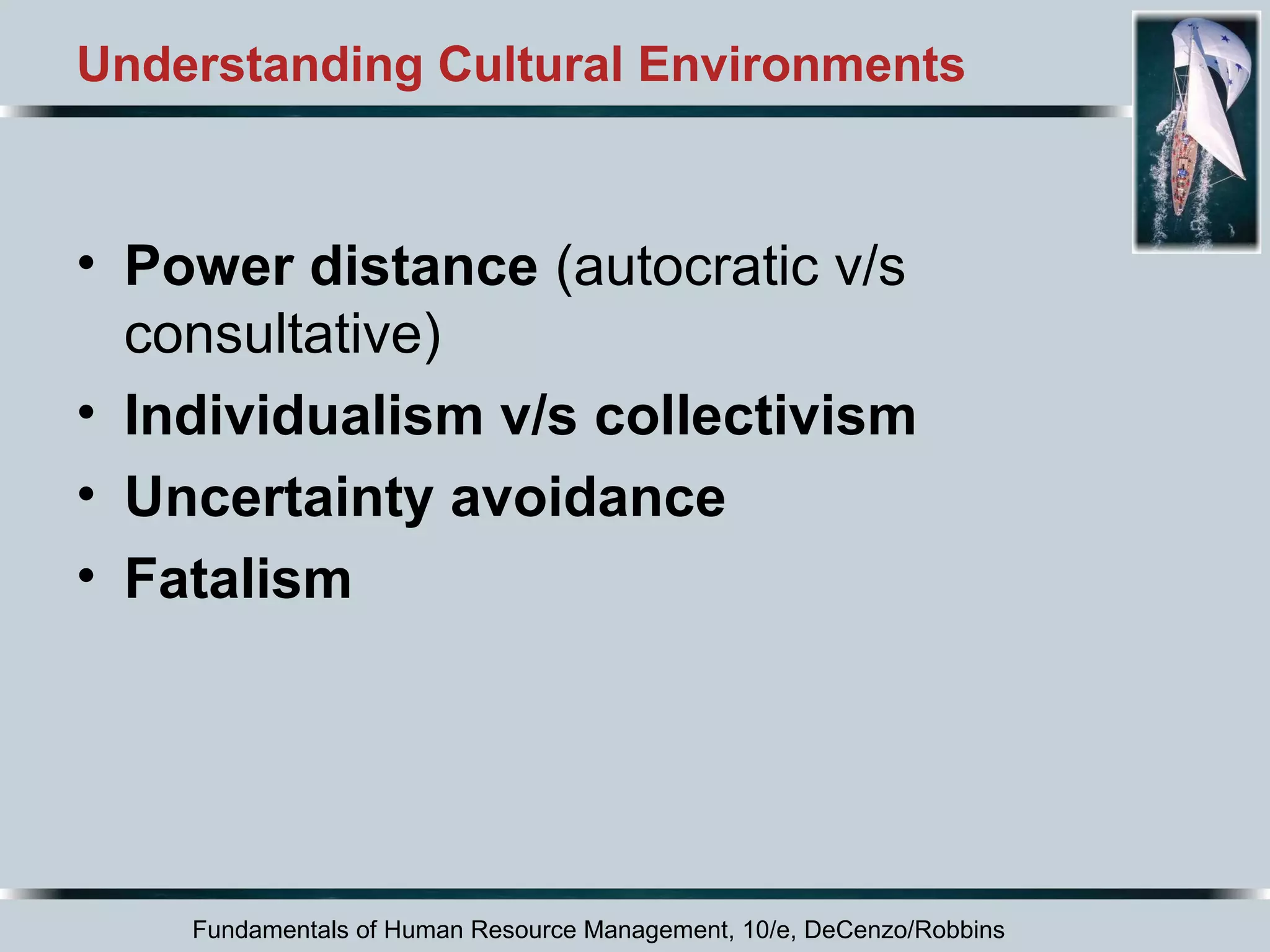 Understanding Cultural Environments 
• Power distance (autocratic v/s 
consultative) 
• Individualism v/s collectivism 
• Uncertainty avoidance 
• Fatalism 
Fundamentals of Human Resource Management, 10/e, DeCenzo/Robbins 
 