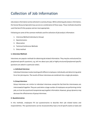 Collection of Job Information
Jobanalysisinformationcanbe collectedinavarietyof ways.While collecting job analysis information,
the Human Resource Specialistmayuse one ora combinationof these ways. Those methods should be
used that best fit the purpose and are most appropriate.
Following are some of the common methods used for collection of job analysis information:
1. Interview Method (Individual or Group)
2. Questionnaires
3. Observation
4. Technical Conference Methods
5. Diary method
1. Interview Method:
Interviews are popular methods for obtaining job related information. They may be unstructured (no
preplanned specific questions, e.g. tell me about your job) or highly structured (preplanned specific
questions are asked in a particular order).
a. Individual Interview:
Individual Interviewsinvolvemeetingwithdifferent employees individually and determining what
his or her job requires. The results of these interviews are combined into a single job analysis.
b. Group Interview:
Group Interviews are similar to individual interviews except the fact that the interviewees are
interviewedall together.Theyare used when a large number of employees are performing similar
jobs,as itcan be a quickand inexpensive waytogatherinformation.However, group dynamics may
decrease the effectiveness of group interviews.
2. Questionnaires:
In this methods, employees fill out questionnaires to describe their job related duties and
responsibilities. The questionnaires can be structured (they have a list of specific duties or tasks and
 