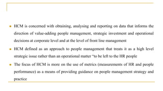  HCM is concerned with obtaining, analysing and reporting on data that informs the
direction of value-adding people management, strategic investment and operational
decisions at corporate level and at the level of front line management
 HCM defined as an approach to people management that treats it as a high level
strategic issue rather than an operational matter “to be left to the HR people
 The focus of HCM is more on the use of metrics (measurements of HR and people
performance) as a means of providing guidance on people management strategy and
practice
 