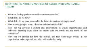 QUESTIONS ON PEOPLE MANAGEMENT RAISED BY HUMAN CAPITAL
THEORY
 What are the key performance drivers that create value?
 What skills do we have?
 What skills do we need now and in the future to meet our strategic aims?
 How are we going to attract, develop and retain these skills?
 How can we develop a culture and environment in which organizational and
individual learning takes place that meets both our needs and the needs of our
employees?
 How can we provide for both the explicit and tacit knowledge created in our
organization to be captured, recorded and used effectively
 