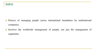 IHRM
 Process of managing people across international boundaries by multinational
companies.
 Involves the worldwide management of people, not just the management of
expatriates
 