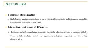 ISSUES IN IHRM
 The impact of globalization
 Globalization requires organizations to move people, ideas, products and information around the
world to meet local needs (Ulrich, 1998).
 International environmental differences
 Environmental differences between countries have to be taken into account in managing globally.
These include markets, institutions, regulations, collective bargaining and labour-force
characteristics.
 