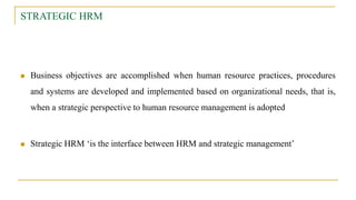 STRATEGIC HRM
 Business objectives are accomplished when human resource practices, procedures
and systems are developed and implemented based on organizational needs, that is,
when a strategic perspective to human resource management is adopted
 Strategic HRM ‘is the interface between HRM and strategic management’
 