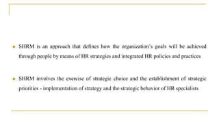  SHRM is an approach that defines how the organization’s goals will be achieved
through people by means of HR strategies and integrated HR policies and practices
 SHRM involves the exercise of strategic choice and the establishment of strategic
priorities - implementation of strategy and the strategic behavior of HR specialists
 