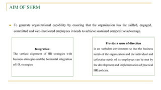 AIM OF SHRM
 To generate organizational capability by ensuring that the organization has the skilled, engaged,
committed and well-motivated employees it needs to achieve sustained competitive advantage.
Integration:
The vertical alignment of HR strategies with
business strategies and the horizontal integration
of HR strategies
Provide a sense of direction
in an turbulent environment so that the business
needs of the organization and the individual and
collective needs of its employees can be met by
the development and implementation of practical
HR policies.
 
