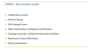 SHRM – Best practices model
 Employment security
 Selective hiring
 Self-managed teams
 High compensation contingent on performance
 Training to provide a skilled and motivated workforce
 Reduction of status differentials
 Sharing information
 