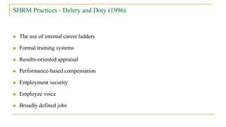 SHRM Practices - Delery and Doty (1996)
 The use of internal career ladders
 Formal training systems
 Results-oriented appraisal
 Performance-based compensation
 Employment security
 Employee voice
 Broadly defined jobs
 