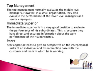 Top Management
The top management normally evaluates the middle level
managers. However, in a small organisation, they also
evaluate the performance of the lower level managers and
senior employees.
Immediate Superior
The immediate superior is in a very good position to evaluate
the performance of his subordinates. This is because they
have direct and accurate information about the work
performance of their subordinates.
Peers
peer appraisal tends to give an perspective on the interpersonal
skills of an individual and his interaction base with the
customer and team in which he is working.
 