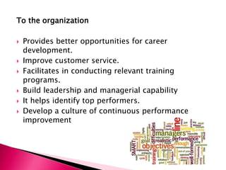 To the organization
 Provides better opportunities for career
development.
 Improve customer service.
 Facilitates in conducting relevant training
programs.
 Build leadership and managerial capability
 It helps identify top performers.
 Develop a culture of continuous performance
improvement
 