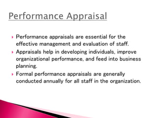  Performance appraisals are essential for the
effective management and evaluation of staff.
 Appraisals help in developing individuals, improve
organizational performance, and feed into business
planning.
 Formal performance appraisals are generally
conducted annually for all staff in the organization.
 