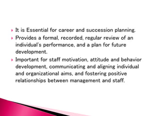  It is Essential for career and succession planning.
 Provides a formal, recorded, regular review of an
individual's performance, and a plan for future
development.
 Important for staff motivation, attitude and behavior
development, communicating and aligning individual
and organizational aims, and fostering positive
relationships between management and staff.
 