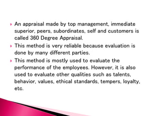  An appraisal made by top management, immediate
superior, peers, subordinates, self and customers is
called 360 Degree Appraisal.
 This method is very reliable because evaluation is
done by many different parties.
 This method is mostly used to evaluate the
performance of the employees. However, it is also
used to evaluate other qualities such as talents,
behavior, values, ethical standards, tempers, loyalty,
etc.
 