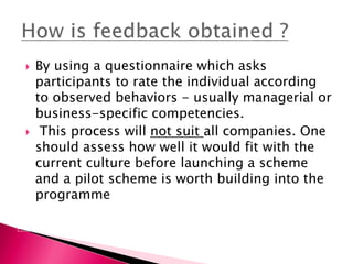  By using a questionnaire which asks
participants to rate the individual according
to observed behaviors - usually managerial or
business-specific competencies.
 This process will not suit all companies. One
should assess how well it would fit with the
current culture before launching a scheme
and a pilot scheme is worth building into the
programme
 