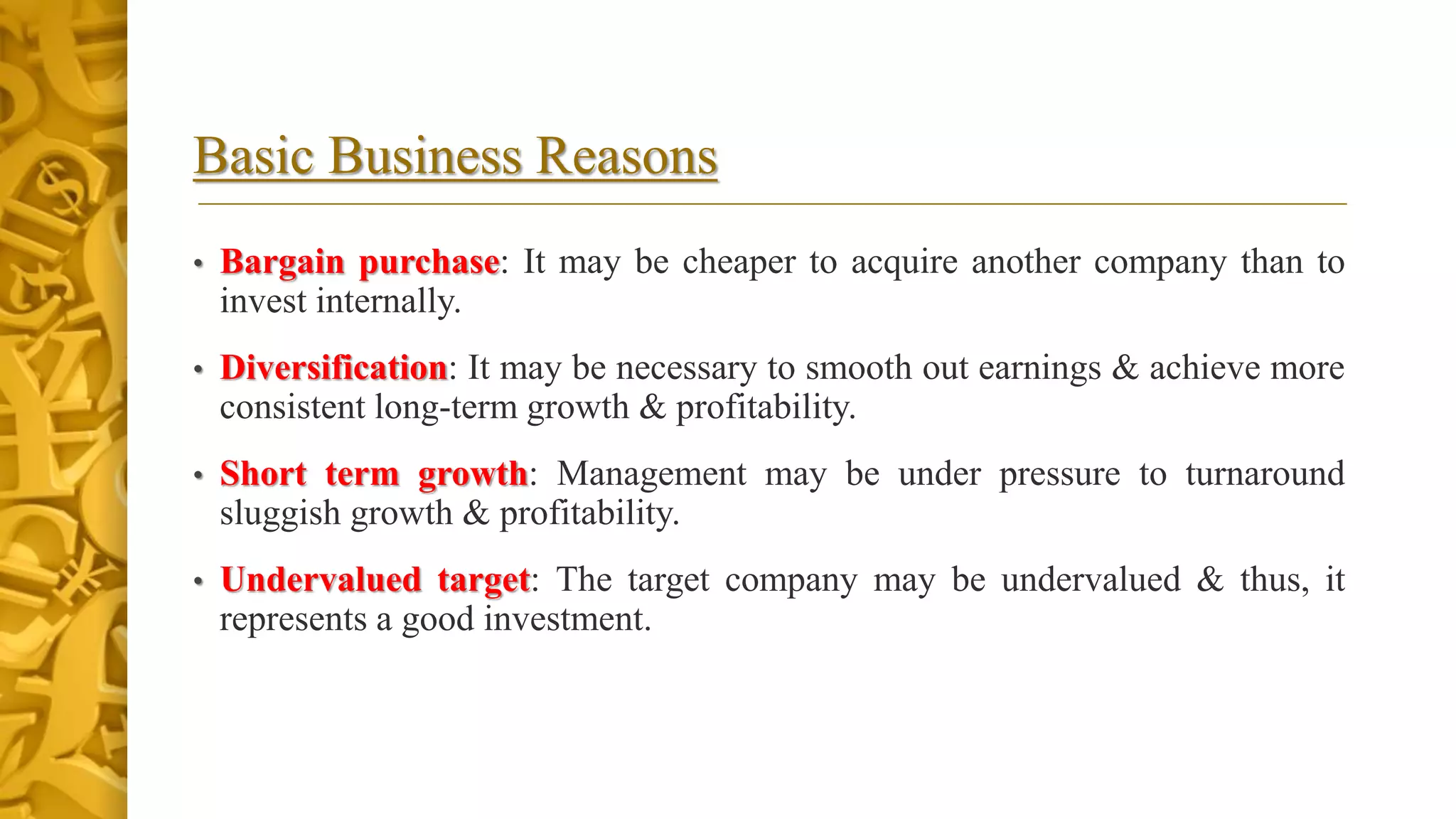 Basic Business Reasons
• Bargain purchase: It may be cheaper to acquire another company than to
invest internally.
• Diversification: It may be necessary to smooth out earnings & achieve more
consistent long-term growth & profitability.
• Short term growth: Management may be under pressure to turnaround
sluggish growth & profitability.
• Undervalued target: The target company may be undervalued & thus, it
represents a good investment.
 