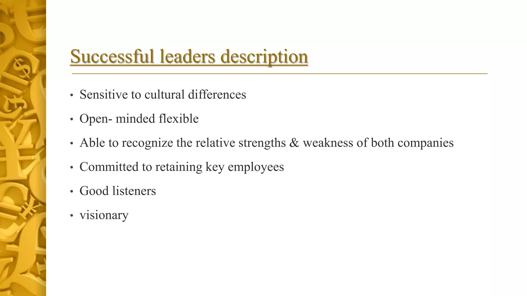 Successful leaders description
• Sensitive to cultural differences
• Open- minded flexible
• Able to recognize the relative strengths & weakness of both companies
• Committed to retaining key employees
• Good listeners
• visionary
 