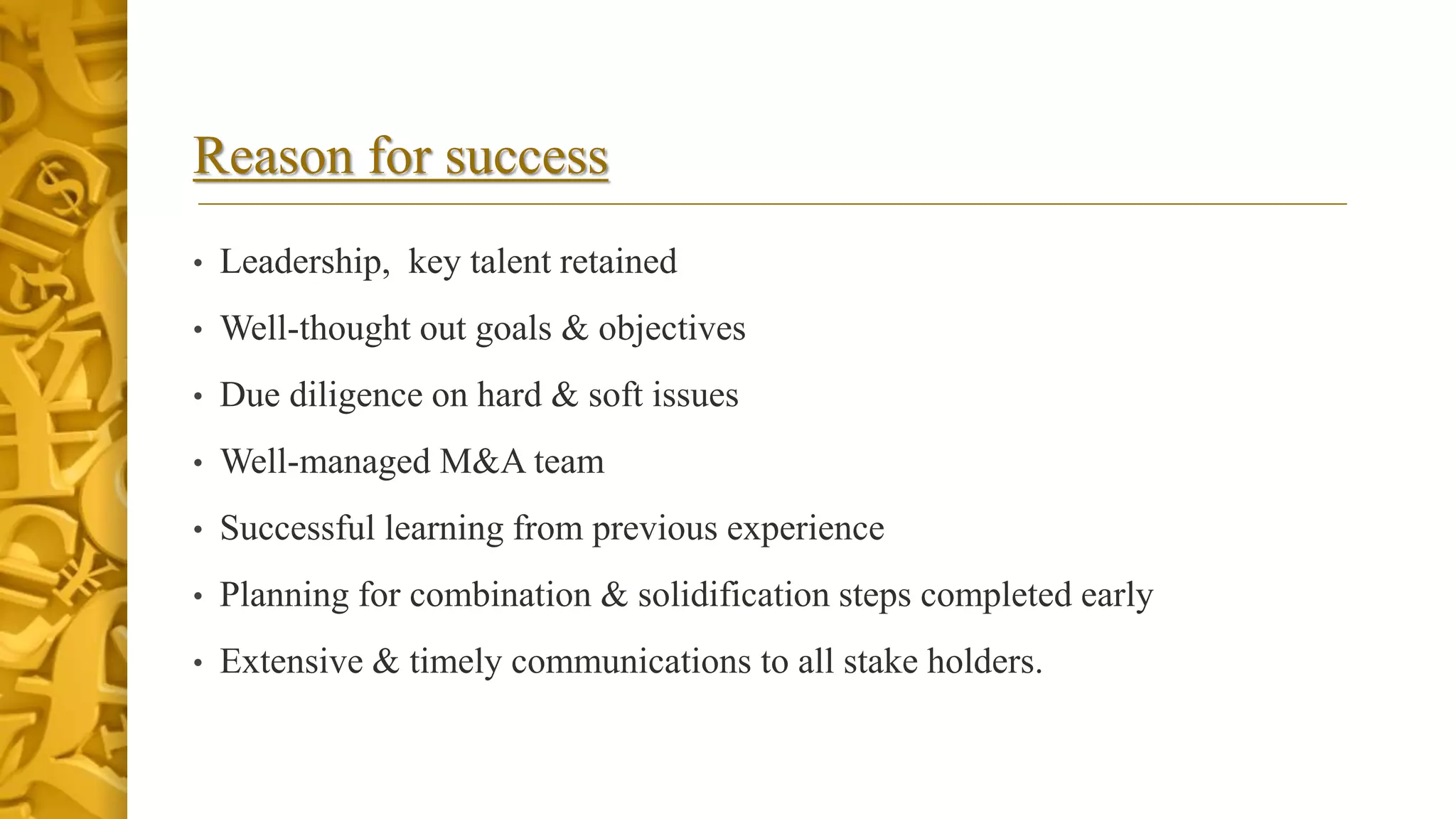 Reason for success
• Leadership, key talent retained
• Well-thought out goals & objectives
• Due diligence on hard & soft issues
• Well-managed M&A team
• Successful learning from previous experience
• Planning for combination & solidification steps completed early
• Extensive & timely communications to all stake holders.
 