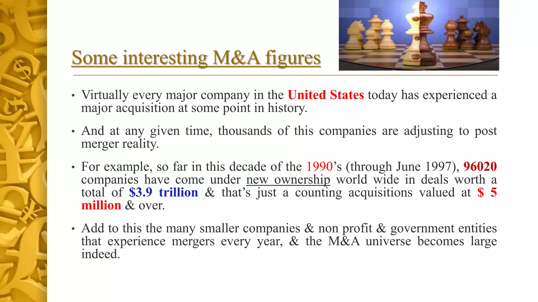 Some interesting M&A figures
• Virtually every major company in the United States today has experienced a
major acquisition at some point in history.
• And at any given time, thousands of this companies are adjusting to post
merger reality.
• For example, so far in this decade of the 1990’s (through June 1997), 96020
companies have come under new ownership world wide in deals worth a
total of $3.9 trillion & that’s just a counting acquisitions valued at $ 5
million & over.
• Add to this the many smaller companies & non profit & government entities
that experience mergers every year, & the M&A universe becomes large
indeed.
 