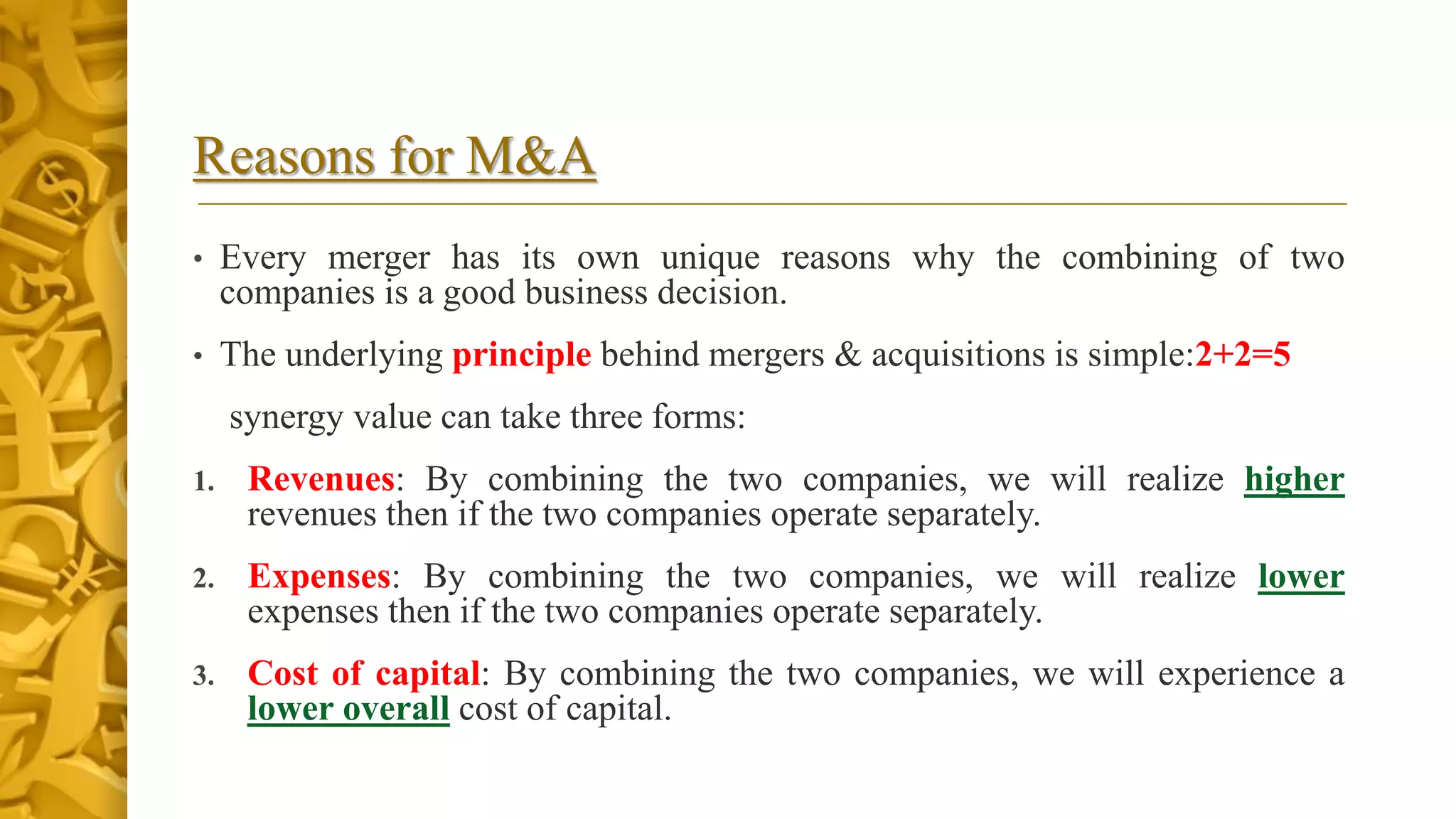 Reasons for M&A
• Every merger has its own unique reasons why the combining of two
companies is a good business decision.
• The underlying principle behind mergers & acquisitions is simple:2+2=5
synergy value can take three forms:
1. Revenues: By combining the two companies, we will realize higher
revenues then if the two companies operate separately.
2. Expenses: By combining the two companies, we will realize lower
expenses then if the two companies operate separately.
3. Cost of capital: By combining the two companies, we will experience a
lower overall cost of capital.
 